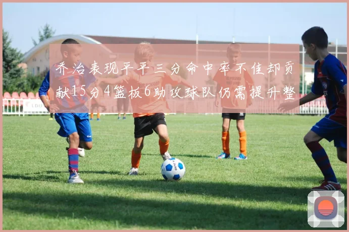 乔治表现平平三分命中率不佳却贡献15分4篮板6助攻球队仍需提升整体状态