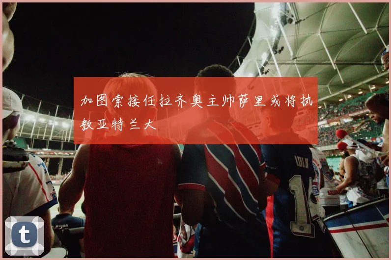 加图索接任拉齐奥主帅萨里或将执教亚特兰大
