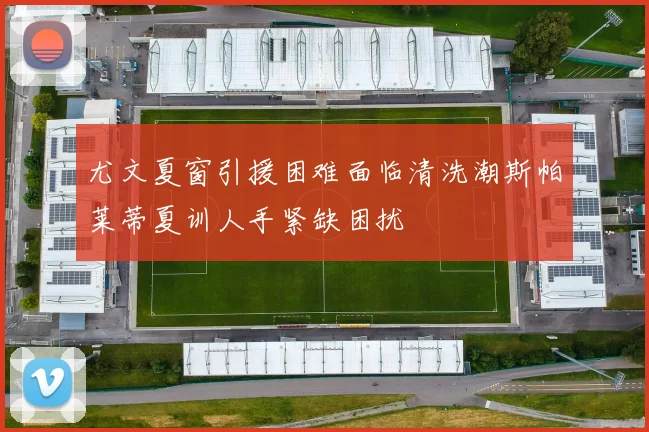 尤文夏窗引援困难面临清洗潮斯帕莱蒂夏训人手紧缺困扰