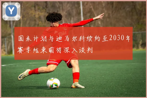 国米计划与迪马尔科续约至2030年赛季结束前将深入谈判