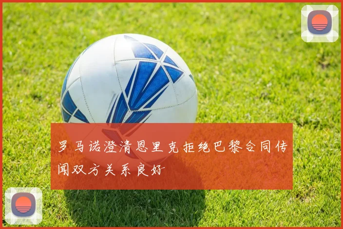 罗马诺澄清恩里克拒绝巴黎合同传闻双方关系良好