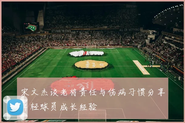 宋文杰谈老将责任与伤病习惯分享年轻球员成长经验