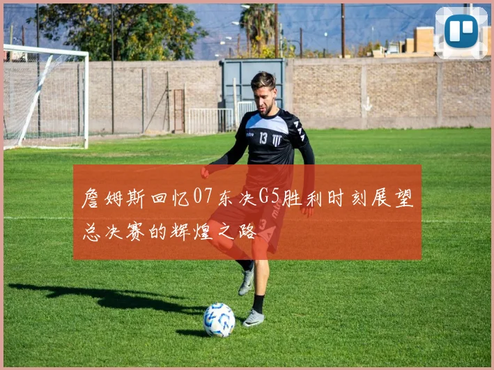 詹姆斯回忆07东决G5胜利时刻展望总决赛的辉煌之路