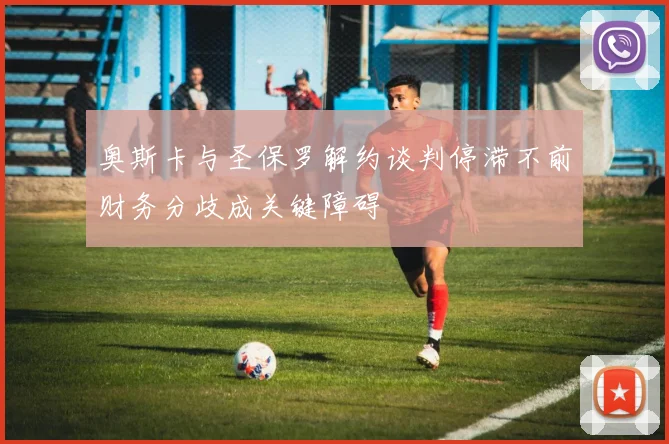 奥斯卡与圣保罗解约谈判停滞不前财务分歧成关键障碍