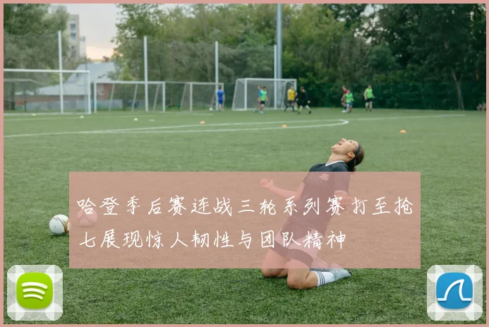 哈登季后赛连战三轮系列赛打至抢七展现惊人韧性与团队精神
