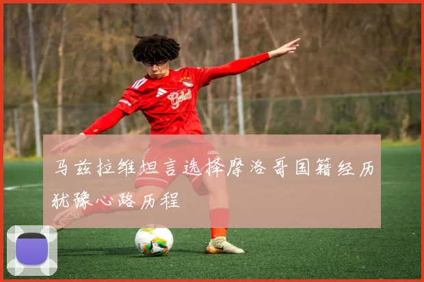 马兹拉维坦言选择摩洛哥国籍经历犹豫心路历程