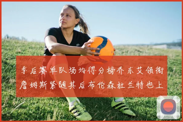 季后赛单队场均得分榜乔东艾领衔詹姆斯紧随其后布伦森杜兰特也上榜
