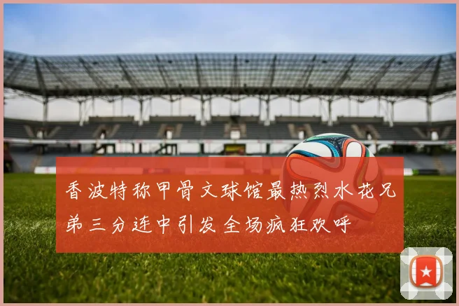 香波特称甲骨文球馆最热烈水花兄弟三分连中引发全场疯狂欢呼